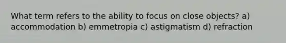 What term refers to the ability to focus on close objects? a) accommodation b) emmetropia c) astigmatism d) refraction