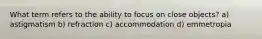 What term refers to the ability to focus on close objects? a) astigmatism b) refraction c) accommodation d) emmetropia