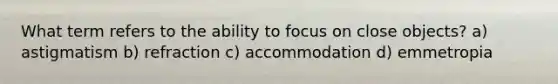 What term refers to the ability to focus on close objects? a) astigmatism b) refraction c) accommodation d) emmetropia