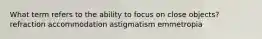 What term refers to the ability to focus on close objects? refraction accommodation astigmatism emmetropia