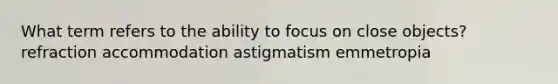 What term refers to the ability to focus on close objects? refraction accommodation astigmatism emmetropia