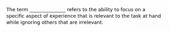 The term _______________ refers to the ability to focus on a specific aspect of experience that is relevant to the task at hand while ignoring others that are irrelevant.