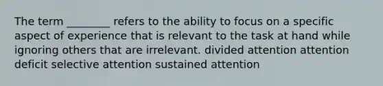 The term ________ refers to the ability to focus on a specific aspect of experience that is relevant to the task at hand while ignoring others that are irrelevant. divided attention attention deficit selective attention sustained attention