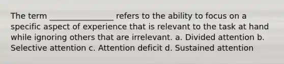 The term ________________ refers to the ability to focus on a specific aspect of experience that is relevant to the task at hand while ignoring others that are irrelevant. a. Divided attention b. Selective attention c. Attention deficit d. Sustained attention