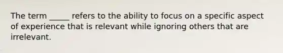 The term _____ refers to the ability to focus on a specific aspect of experience that is relevant while ignoring others that are irrelevant.