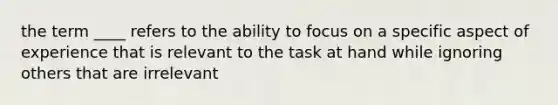 the term ____ refers to the ability to focus on a specific aspect of experience that is relevant to the task at hand while ignoring others that are irrelevant