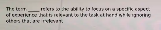 The term _____ refers to the ability to focus on a specific aspect of experience that is relevant to the task at hand while ignoring others that are irrelevant