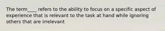 The term____ refers to the ability to focus on a specific aspect of experience that is relevant to the task at hand while ignoring others that are irrelevant