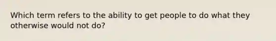 Which term refers to the ability to get people to do what they otherwise would not do?