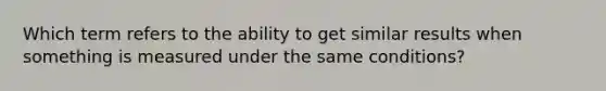 Which term refers to the ability to get similar results when something is measured under the same conditions?