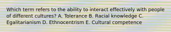 Which term refers to the ability to interact effectively with people of different cultures? A. Tolerance B. Racial knowledge C. Egalitarianism D. Ethnocentrism E. Cultural competence