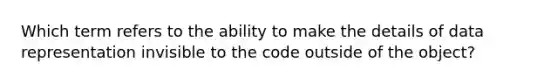 Which term refers to the ability to make the details of data representation invisible to the code outside of the object?