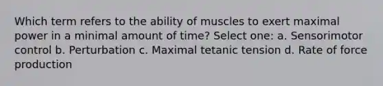 Which term refers to the ability of muscles to exert maximal power in a minimal amount of time? Select one: a. Sensorimotor control b. Perturbation c. Maximal tetanic tension d. Rate of force production