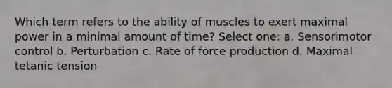 Which term refers to the ability of muscles to exert maximal power in a minimal amount of time? Select one: a. Sensorimotor control b. Perturbation c. Rate of force production d. Maximal tetanic tension