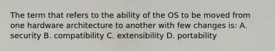 The term that refers to the ability of the OS to be moved from one hardware architecture to another with few changes is: A. security B. compatibility C. extensibility D. portability