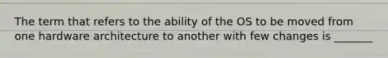 The term that refers to the ability of the OS to be moved from one hardware architecture to another with few changes is _______