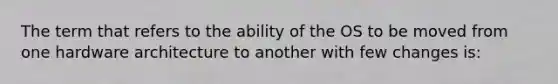 The term that refers to the ability of the OS to be moved from one hardware architecture to another with few changes is: