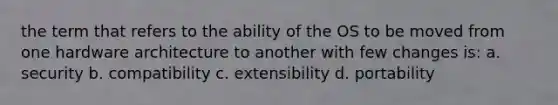 the term that refers to the ability of the OS to be moved from one hardware architecture to another with few changes is: a. security b. compatibility c. extensibility d. portability