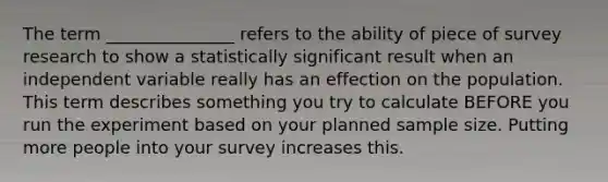 The term _______________ refers to the ability of piece of survey research to show a statistically significant result when an independent variable really has an effection on the population. This term describes something you try to calculate BEFORE you run the experiment based on your planned sample size. Putting more people into your survey increases this.