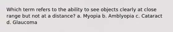 Which term refers to the ability to see objects clearly at close range but not at a distance? a. Myopia b. Amblyopia c. Cataract d. Glaucoma