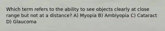 Which term refers to the ability to see objects clearly at close range but not at a distance? A) Myopia B) Amblyopia C) Cataract D) Glaucoma