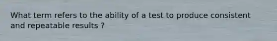 What term refers to the ability of a test to produce consistent and repeatable results ?