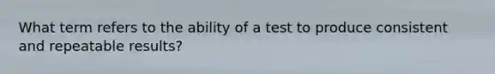 What term refers to the ability of a test to produce consistent and repeatable results?