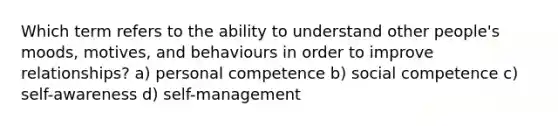 Which term refers to the ability to understand other people's moods, motives, and behaviours in order to improve relationships? a) personal competence b) social competence c) self-awareness d) self-management