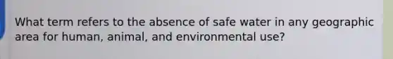 What term refers to the absence of safe water in any geographic area for human, animal, and environmental use?