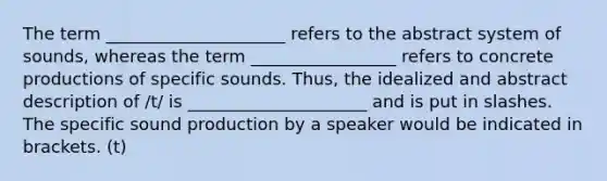 The term _____________________ refers to the abstract system of sounds, whereas the term _________________ refers to concrete productions of specific sounds. Thus, the idealized and abstract description of /t/ is _____________________ and is put in slashes. The specific sound production by a speaker would be indicated in brackets. (t)