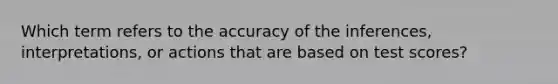 Which term refers to the accuracy of the inferences, interpretations, or actions that are based on test scores?