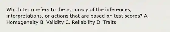 Which term refers to the accuracy of the inferences, interpretations, or actions that are based on test scores? A. Homogeneity B. Validity C. Reliability D. Traits