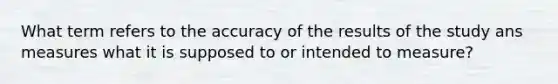 What term refers to the accuracy of the results of the study ans measures what it is supposed to or intended to measure?