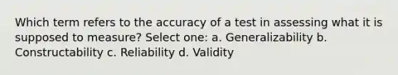 Which term refers to the accuracy of a test in assessing what it is supposed to measure? Select one: a. Generalizability b. Constructability c. Reliability d. Validity