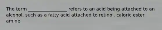 The term _________________ refers to an acid being attached to an alcohol, such as a fatty acid attached to retinol. caloric ester amine