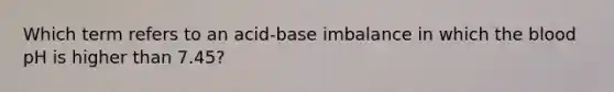 Which term refers to an acid-base imbalance in which the blood pH is higher than 7.45?