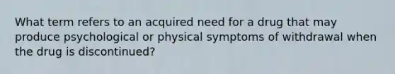 What term refers to an acquired need for a drug that may produce psychological or physical symptoms of withdrawal when the drug is discontinued?