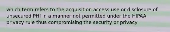 which term refers to the acquisition access use or disclosure of unsecured PHI in a manner not permitted under the HIPAA privacy rule thus compromising the security or privacy