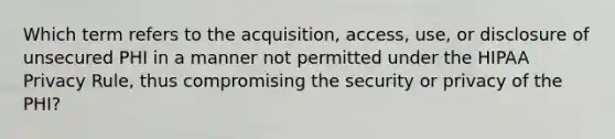 Which term refers to the acquisition, access, use, or disclosure of unsecured PHI in a manner not permitted under the HIPAA Privacy Rule, thus compromising the security or privacy of the PHI?