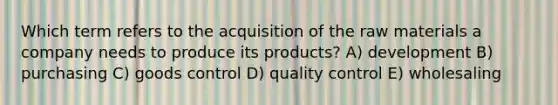 Which term refers to the acquisition of the raw materials a company needs to produce its products? A) development B) purchasing C) goods control D) quality control E) wholesaling