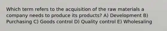 Which term refers to the acquisition of the raw materials a company needs to produce its products? A) Development B) Purchasing C) Goods control D) Quality control E) Wholesaling