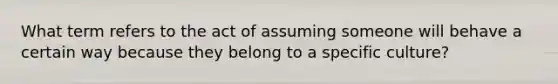 What term refers to the act of assuming someone will behave a certain way because they belong to a specific culture?