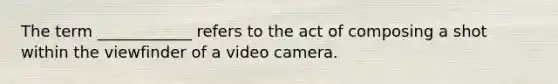 The term ____________ refers to the act of composing a shot within the viewfinder of a video camera.