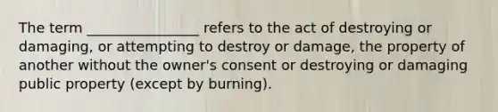 The term ________________ refers to the act of destroying or damaging, or attempting to destroy or damage, the property of another without the owner's consent or destroying or damaging public property (except by burning).