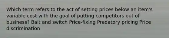 Which term refers to the act of setting prices below an item's variable cost with the goal of putting competitors out of business? Bait and switch Price-fixing Predatory pricing Price discrimination