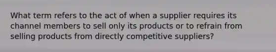 What term refers to the act of when a supplier requires its channel members to sell only its products or to refrain from selling products from directly competitive suppliers?