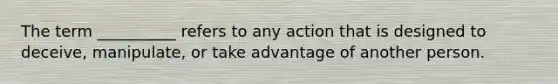 The term __________ refers to any action that is designed to deceive, manipulate, or take advantage of another person.