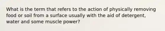 What is the term that refers to the action of physically removing food or soil from a surface usually with the aid of detergent, water and some muscle power?