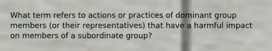 What term refers to actions or practices of dominant group members (or their representatives) that have a harmful impact on members of a subordinate group?