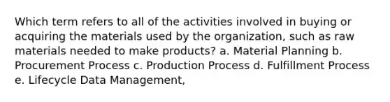 Which term refers to all of the activities involved in buying or acquiring the materials used by the organization, such as raw materials needed to make products? a. Material Planning b. Procurement Process c. Production Process d. Fulfillment Process e. Lifecycle Data Management,